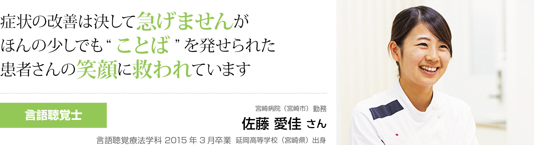 症状の改善は決して急げませんがほんの少しでも”ことば”を発生られた患者さんの笑顔に救われています 言語聴覚士 宮崎県立延岡病院(宮崎県延岡市)勤務 佐藤 愛佳 さん 言語聴覚療法学科 2015年3月卒業 延岡高等学校(宮崎県)出身