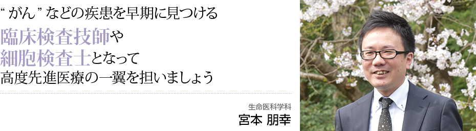 ”がん”などの疾患を早期に見つける臨床検査技師や細胞検査士となって高度先端医療の一翼を担いましょう 生命医科学科 宮本 朋幸