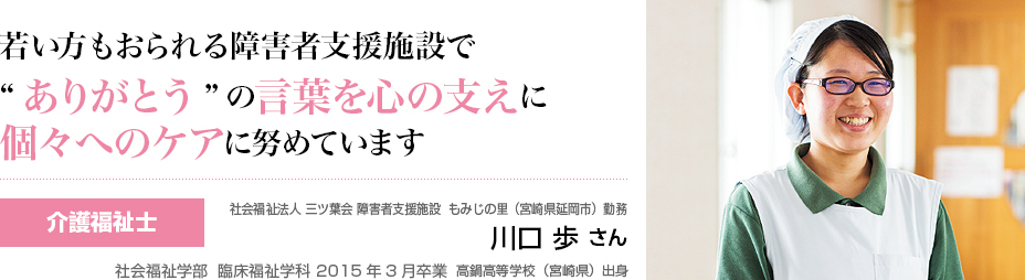 若い方もおられる障碍者支援施設で”ありがとう”の言葉を心の支えに個々へのケアに努めています 介護福祉士 三ツ葉会 障害者支援施設 もみじの里(宮崎県延岡市)勤務 川口 歩 さん 社会福祉学部 臨床福祉学科 2015年3月卒業 高鍋高等学校(宮崎県)出身