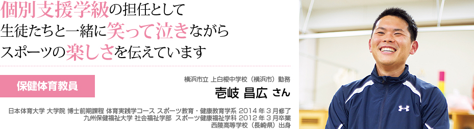 個別支援学級の担任として生徒たちと一緒に笑って泣きながらスポーツの楽しさを伝えています　保健体育教員　横浜市立上白根中学校（横浜市）勤務　壱岐 昌弘 さん 日本体育大学 大学院 博士前期課程 体育実践学コース スポーツ教育・健康教育学系 2014年3月修了 九州保健福祉大学 社会福祉学部 スポーツ健康福祉学科 2012年3月卒業 西陵高等学校（長崎県）出身