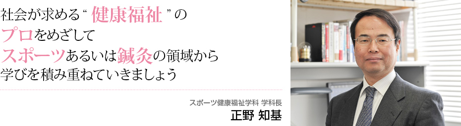 社会が求める”健康福祉”のプロをめざしてスポーツあるいは鍼灸の領域から学びを積み重ねていきましょう スポーツ健康福祉学科 学科長 正野 知基